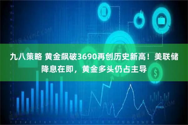 九八策略 黄金飙破3690再创历史新高！美联储降息在即，黄金多头仍占主导