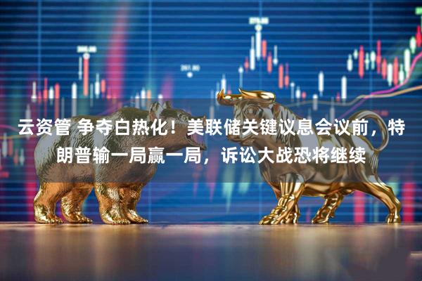 云资管 争夺白热化！美联储关键议息会议前，特朗普输一局赢一局，诉讼大战恐将继续
