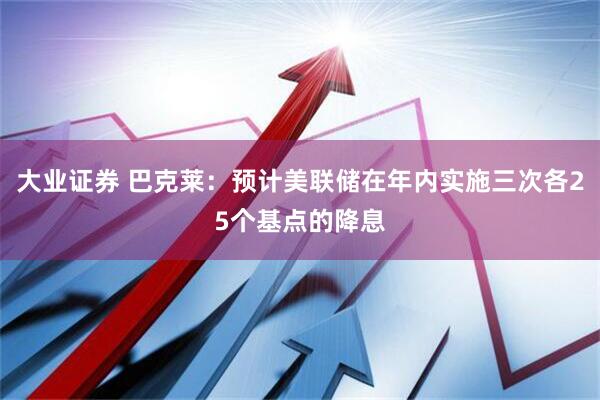 大业证券 巴克莱：预计美联储在年内实施三次各25个基点的降息