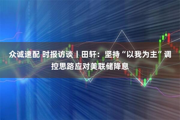 众诚速配 时报访谈丨田轩：坚持“以我为主”调控思路应对美联储降息