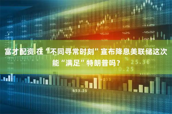 富才配资 在“不同寻常时刻”宣布降息　美联储这次能“满足”特朗普吗？