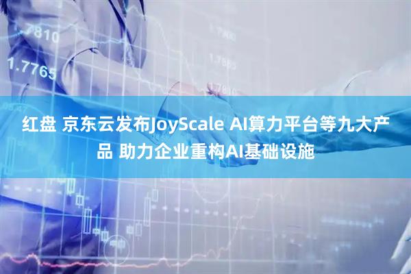 红盘 京东云发布JoyScale AI算力平台等九大产品 助力企业重构AI基础设施