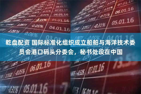 乾盘配资 国际标准化组织成立船舶与海洋技术委员会港口码头分委会，秘书处设在中国