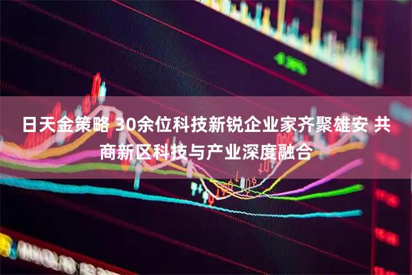 日天金策略 30余位科技新锐企业家齐聚雄安 共商新区科技与产业深度融合