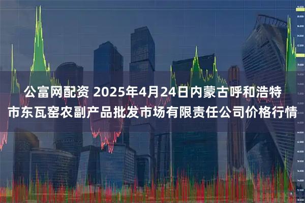 公富网配资 2025年4月24日内蒙古呼和浩特市东瓦窑农副产品批发市场有限责任公司价格行情