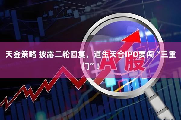 天金策略 披露二轮回复，道生天合IPO要闯“三重门”！