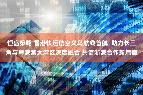 恒盛策略 香港快运航空义乌航线首航  助力长三角与粤港澳大湾区深度融合 共谱浙港合作新篇章