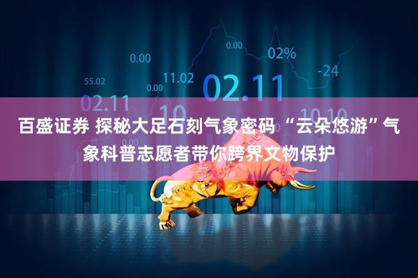 百盛证券 探秘大足石刻气象密码 “云朵悠游”气象科普志愿者带你跨界文物保护