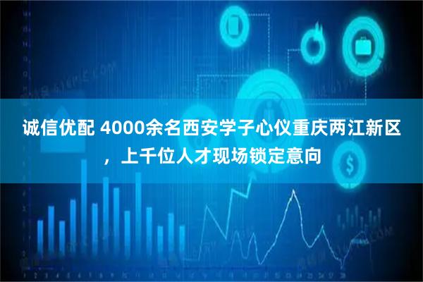 诚信优配 4000余名西安学子心仪重庆两江新区，上千位人才现场锁定意向