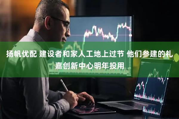 扬帆优配 建设者和家人工地上过节 他们参建的礼嘉创新中心明年投用