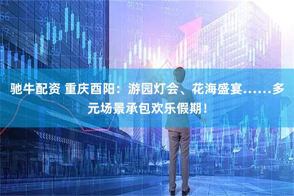 驰牛配资 重庆酉阳：游园灯会、花海盛宴……多元场景承包欢乐假期！