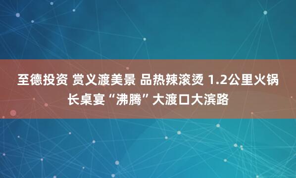至德投资 赏义渡美景 品热辣滚烫 1.2公里火锅长桌宴“沸腾”大渡口大滨路