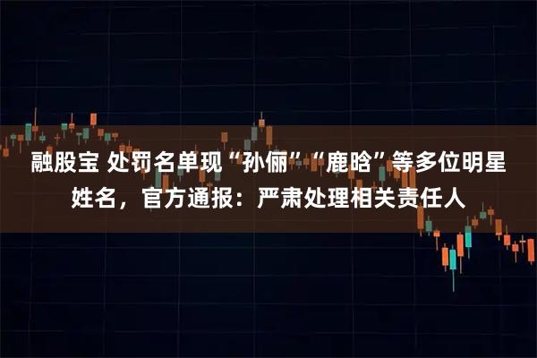 融股宝 处罚名单现“孙俪”“鹿晗”等多位明星姓名，官方通报：严肃处理相关责任人
