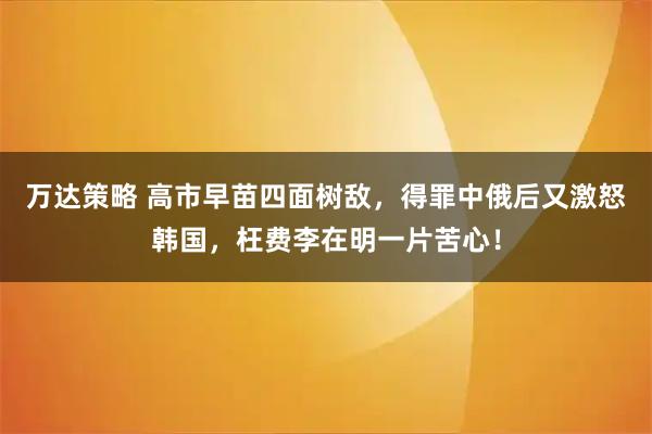 万达策略 高市早苗四面树敌，得罪中俄后又激怒韩国，枉费李在明一片苦心！