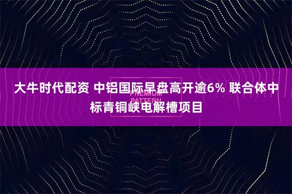 大牛时代配资 中铝国际早盘高开逾6% 联合体中标青铜峡电解槽项目