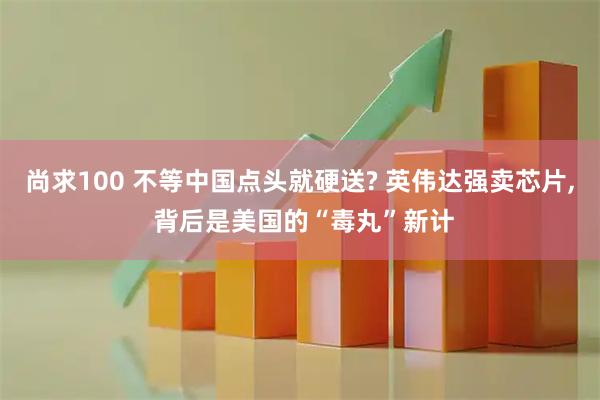 尚求100 不等中国点头就硬送? 英伟达强卖芯片, 背后是美国的“毒丸”新计