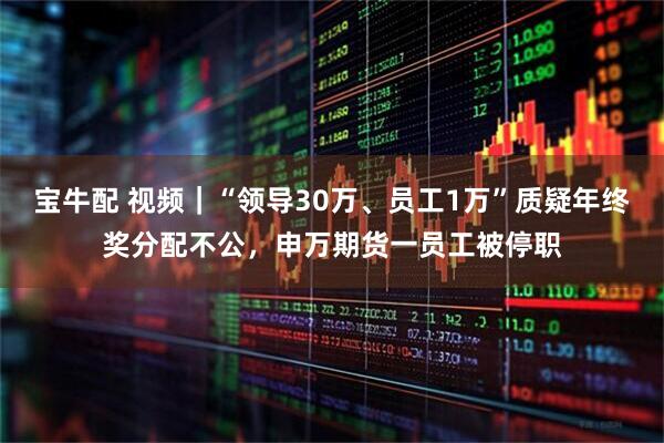 宝牛配 视频｜“领导30万、员工1万”质疑年终奖分配不公，申万期货一员工被停职