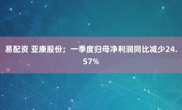 易配资 亚康股份：一季度归母净利润同比减少24.57%