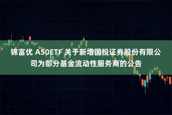 锦富优 A50ETF 关于新增国投证券股份有限公司为部分基金流动性服务商的公告