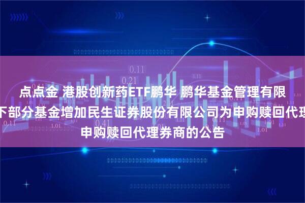 点点金 港股创新药ETF鹏华 鹏华基金管理有限公司关于旗下部分基金增加民生证券股份有限公司为申购赎回代理券商的公告