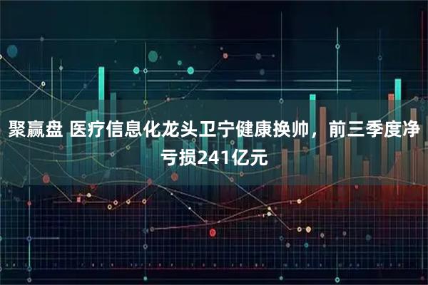 聚赢盘 医疗信息化龙头卫宁健康换帅，前三季度净亏损241亿元