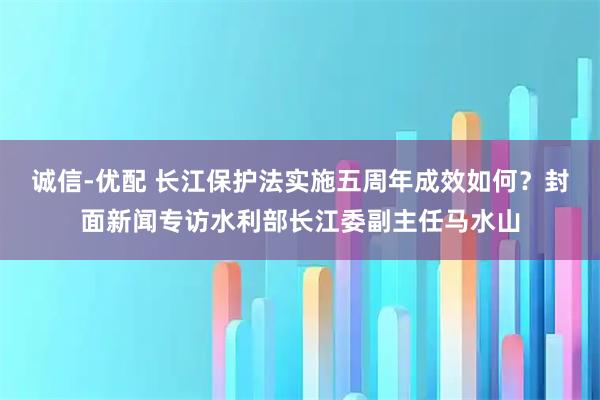 诚信-优配 长江保护法实施五周年成效如何？封面新闻专访水利部长江委副主任马水山