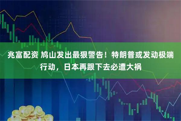 兆富配资 鸠山发出最狠警告！特朗普或发动极端行动，日本再跟下去必遭大祸